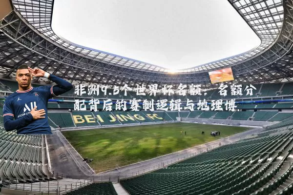 非洲9.5个世界杯名额:名额分配背后的赛制逻辑与地理博弈